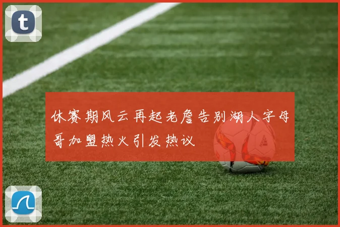 休赛期风云再起老詹告别湖人字母哥加盟热火引发热议