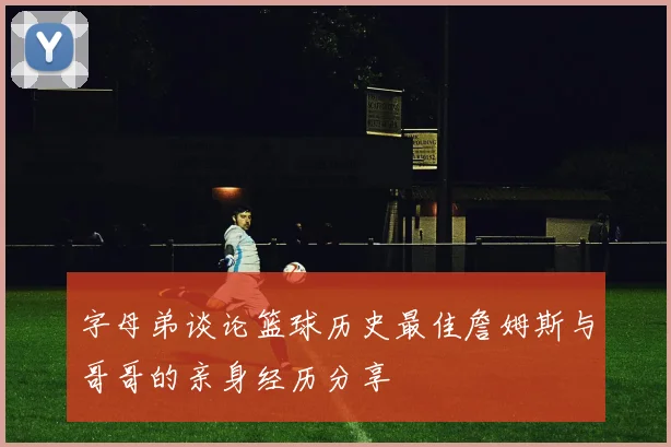 字母弟谈论篮球历史最佳詹姆斯与哥哥的亲身经历分享