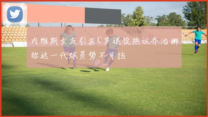 内维斯女友引发C罗退役热议乔治娜称这一代球员势不可挡