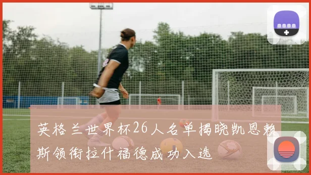 英格兰世界杯26人名单揭晓凯恩赖斯领衔拉什福德成功入选