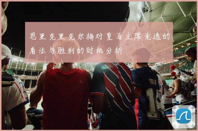 恩里克里克尔梅对皇马主席竞选的看法与胜利的时机分析