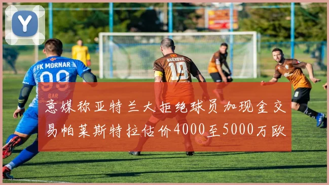 意媒称亚特兰大拒绝球员加现金交易帕莱斯特拉估价4000至5000万欧元