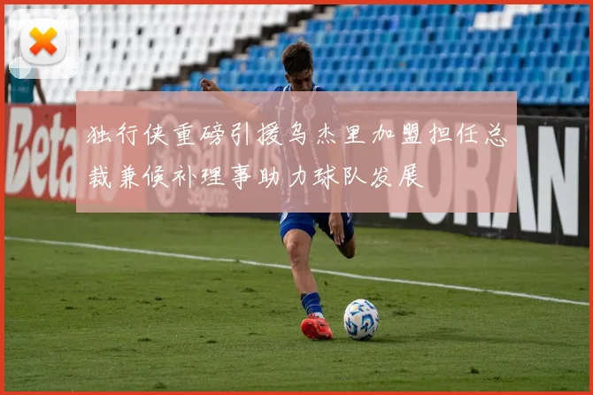 独行侠重磅引援乌杰里加盟担任总裁兼候补理事助力球队发展